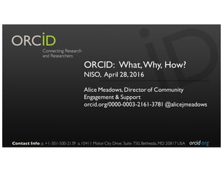 orcid.org
ORCID: What,Why, How?
NISO, April 28,2016
Alice Meadows,Directorof Community
Engagement & Support
orcid.org/0000-0003-2161-3781 @alicejmeadows
Contact Info: p. +1-301-500-2139 a. 10411 Motor City Drive, Suite 750, Bethesda, MD 20817 USA
 