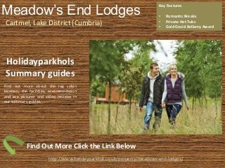 Meadow’s End Lodges
Cartmel, Lake District (Cumbria)
Key Features
• Romantic Breaks
• Private Hot Tubs
• Gold David Bellamy Award
http://www.holidayparkhol.co.uk/property/meadows-end-lodges/
Holidayparkhols
Summary guides
Find out more about the log cabin
location, the facilities, accommodation
and see pictures and video reviews in
our summary guides.
Find Out More Click the Link Below
 