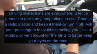 Driving distractions are everywhere! Silence
phones to resist any temptations to use. Choose
a radio station and keep it there-or turn it off. Ask
your passengers to avoid distracting you. Use a
window or vent mount for the GPS to better keep
your eyes on the road.
 