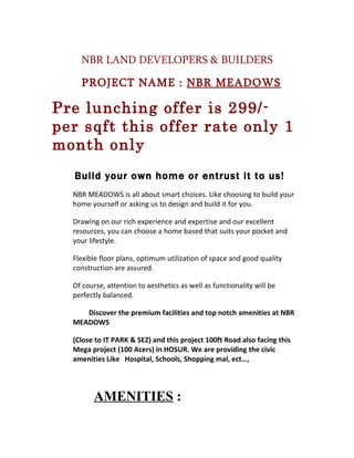 NBR LAND DEVELOPERS & BUILDERS

    PROJECT NAME : NBR MEADOWS

Pre lunching offer is 299/-
per sqft this offer rate only 1
month only
  Build your own home or entrust it to us!
  NBR MEADOWS is all about smart choices. Like choosing to build your
  home yourself or asking us to design and build it for you.

  Drawing on our rich experience and expertise and our excellent
  resources, you can choose a home based that suits your pocket and
  your lifestyle.

  Flexible floor plans, optimum utilization of space and good quality
  construction are assured.

  Of course, attention to aesthetics as well as functionality will be
  perfectly balanced.

     Discover the premium facilities and top notch amenities at NBR
  MEADOWS

  (Close to IT PARK & SEZ) and this project 100ft Road also facing this
  Mega project (100 Acers) in HOSUR. We are providing the civic
  amenities Like Hospital, Schools, Shopping mal, ect…,




        AMENITIES :
 