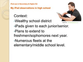 iPad use in Secondary & Higher Ed

My iPad observations in high school


    Context:
    •Wealthy school district          Image from: www.freedigitalphotos.net



    •iPads given to each junior/senior.
    •Plans to extend to
    freshmen/sophomores next year.
    •Numerous fleets at the
    elementary/middle school level.
 