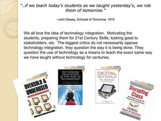 "..if we teach today's students as we taught yesterday's, we rob
                       them of tomorrow.”

                  ~John Dewey, Schools of Tomorrow, 1915



 We all love the idea of technology integration. Motivating the
 students, preparing them for 21st Century Skills, looking good to
 stakeholders, etc. The biggest critics do not necessarily oppose
 technology integration, they question the way it is being done. They
 question the use of technology as a means to teach the exact same way
 we have taught without technology for centuries.
 