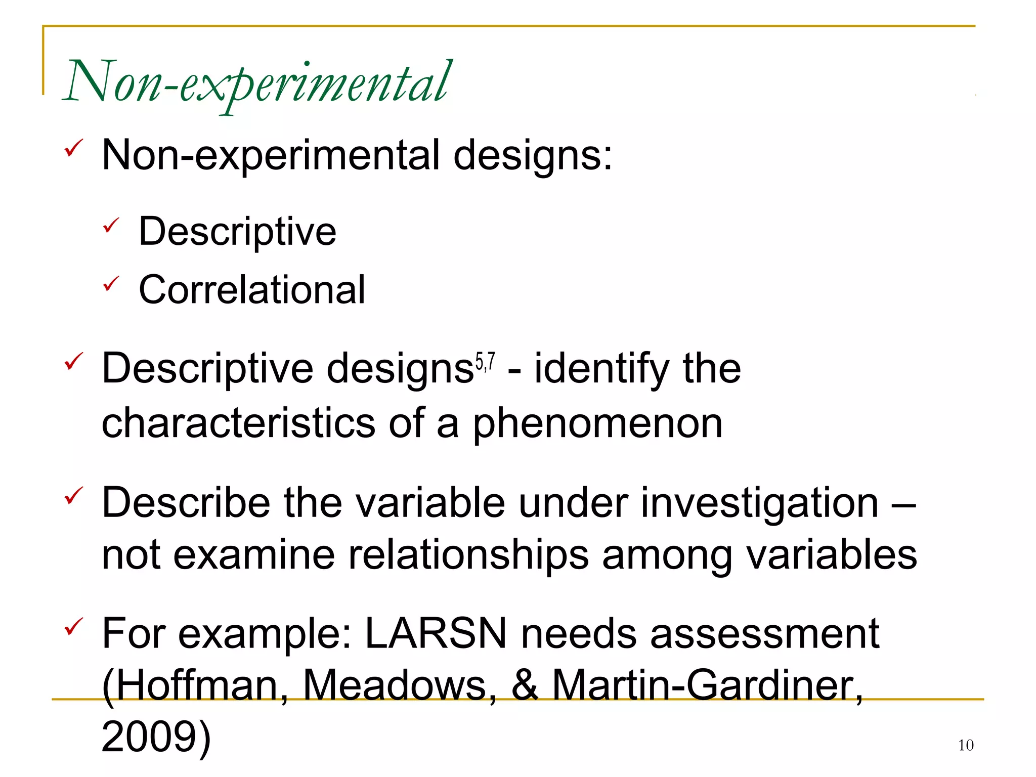 Non-experimental
   Non-experimental designs:
       Descriptive
       Correlational
   Descriptive designs5,7 - identify the
    characteristics of a phenomenon
   Describe the variable under investigation –
    not examine relationships among variables
   For example: LARSN needs assessment
    (Hoffman, Meadows, & Martin-Gardiner,
    2009)                                         10
 