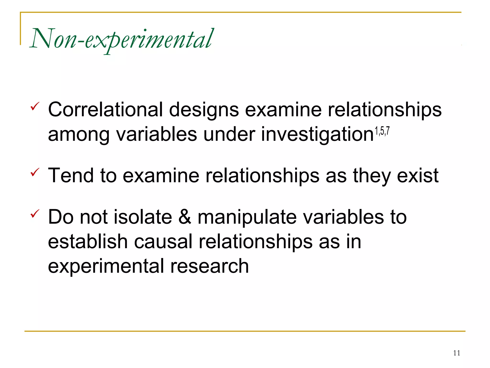 Non-experimental

   Correlational designs examine relationships
    among variables under investigation1,5,7
   Tend to examine relationships as they exist
   Do not isolate & manipulate variables to
    establish causal relationships as in
    experimental research



                                                  11
 