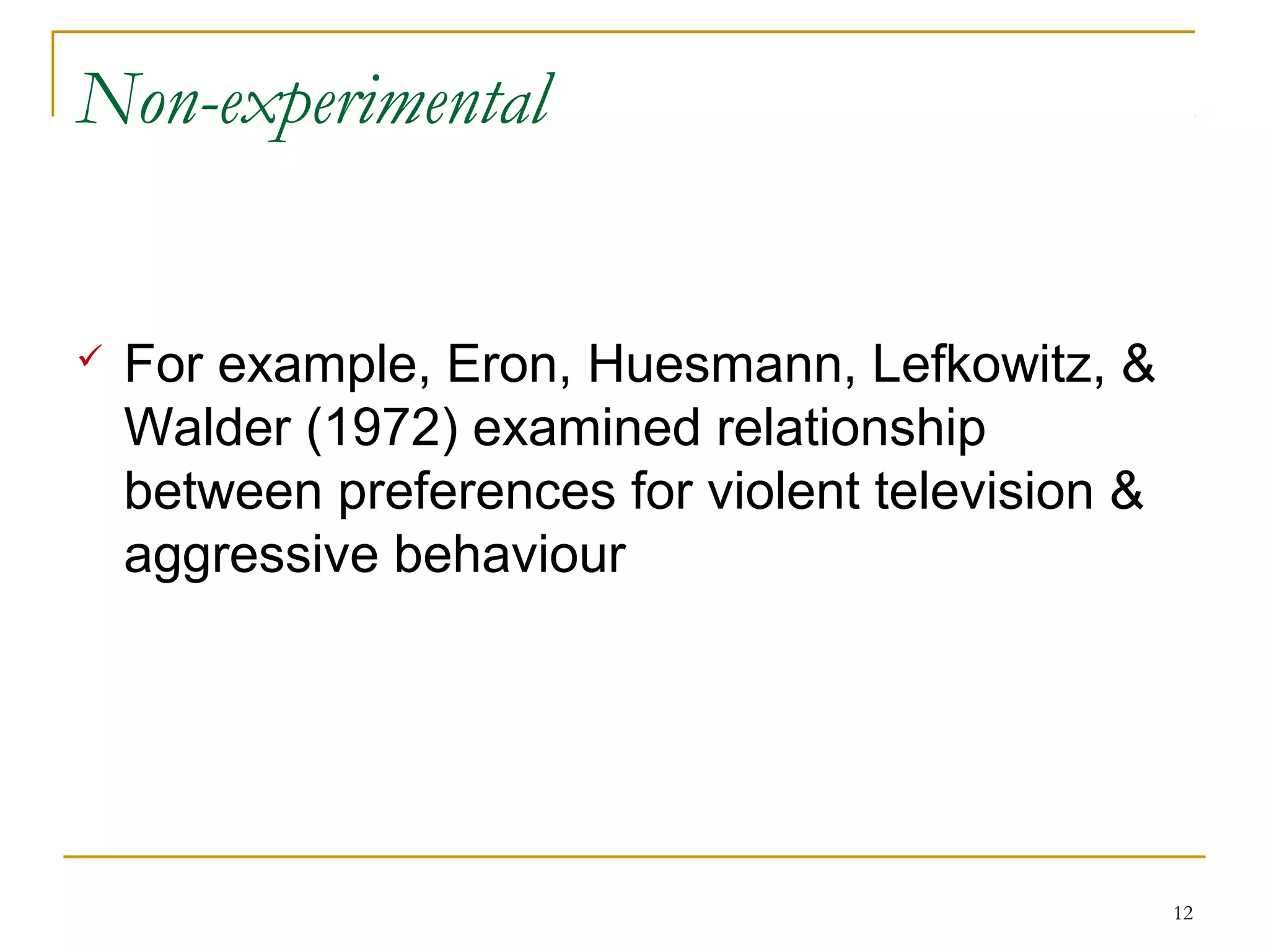 Non-experimental


   For example, Eron, Huesmann, Lefkowitz, &
    Walder (1972) examined relationship
    between preferences for violent television &
    aggressive behaviour




                                                   12
 
