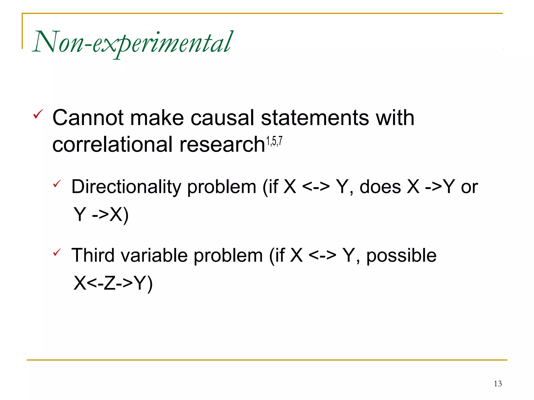 Non-experimental

   Cannot make causal statements with
    correlational research1,5,7
       Directionality problem (if X <-> Y, does X ->Y or
        Y ->X)
       Third variable problem (if X <-> Y, possible
        X<-Z->Y)




                                                            13
 