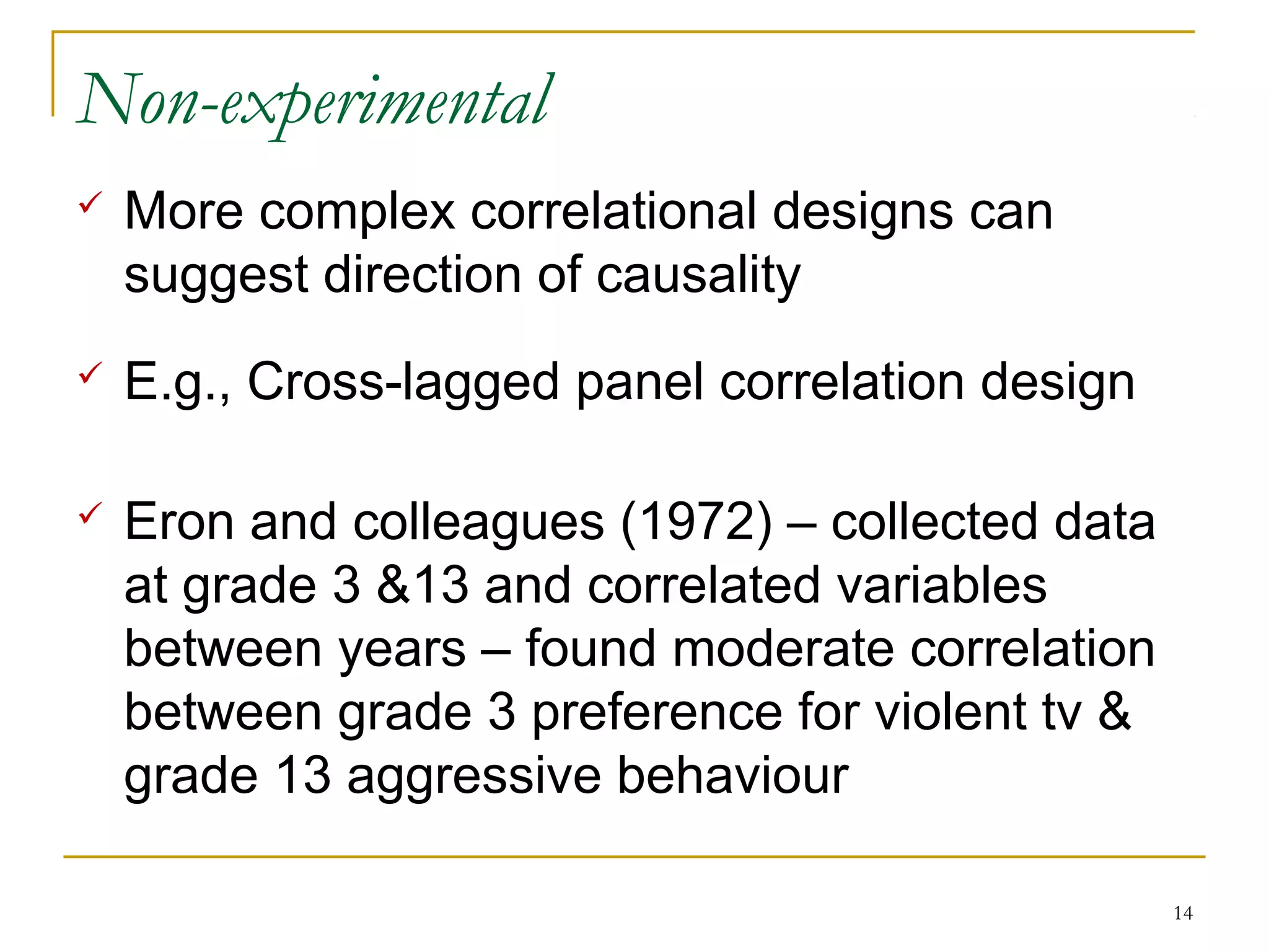 Non-experimental
   More complex correlational designs can
    suggest direction of causality
   E.g., Cross-lagged panel correlation design

   Eron and colleagues (1972) – collected data
    at grade 3 &13 and correlated variables
    between years – found moderate correlation
    between grade 3 preference for violent tv &
    grade 13 aggressive behaviour

                                                  14
 