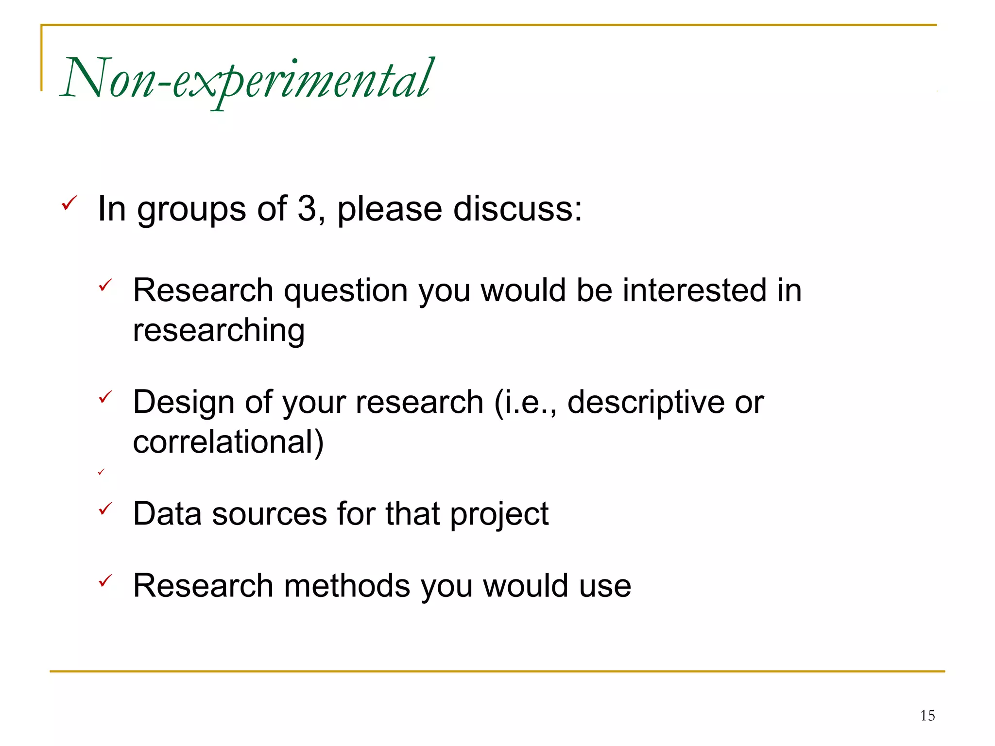 Non-experimental
   In groups of 3, please discuss:

       Research question you would be interested in
        researching
       Design of your research (i.e., descriptive or
        correlational)
    



       Data sources for that project
       Research methods you would use


                                                        15
 