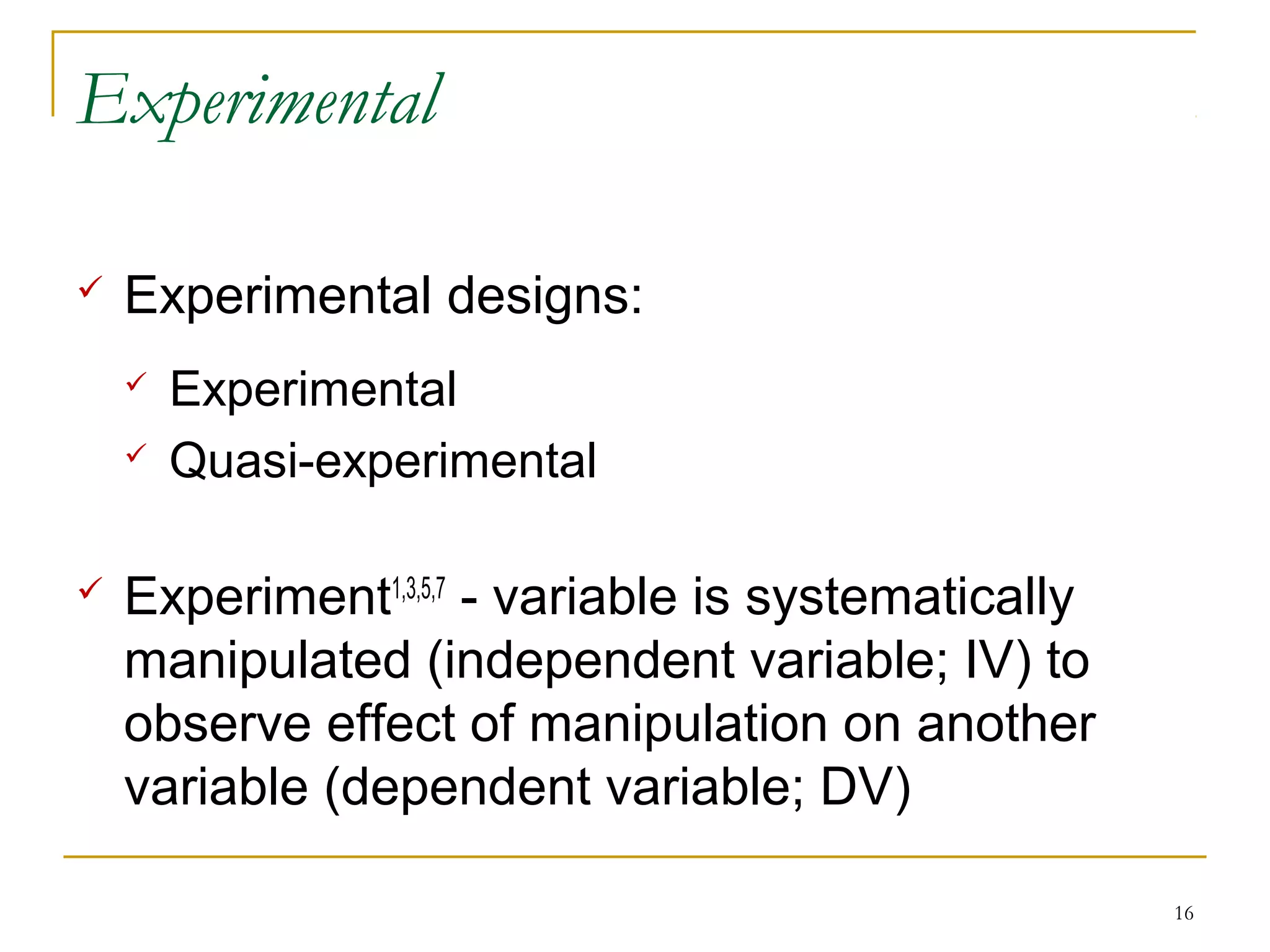 Experimental

   Experimental designs:
       Experimental
       Quasi-experimental

   Experiment1,3,5,7 - variable is systematically
    manipulated (independent variable; IV) to
    observe effect of manipulation on another
    variable (dependent variable; DV)

                                                     16
 