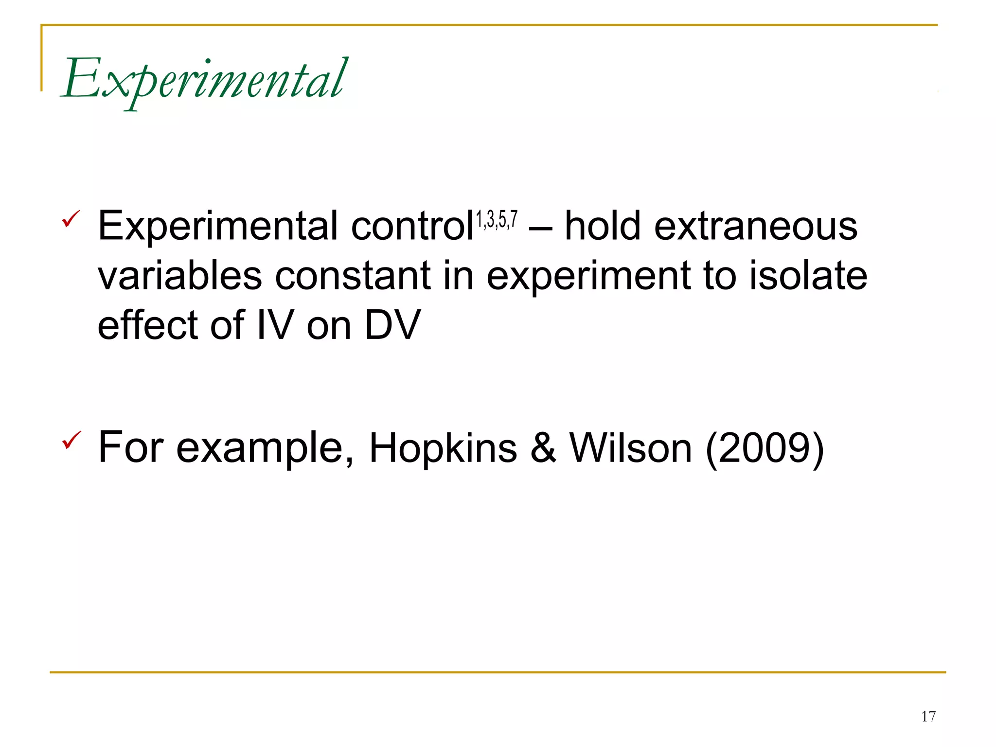Experimental

   Experimental control1,3,5,7 – hold extraneous
    variables constant in experiment to isolate
    effect of IV on DV

   For example, Hopkins & Wilson (2009)




                                                    17
 