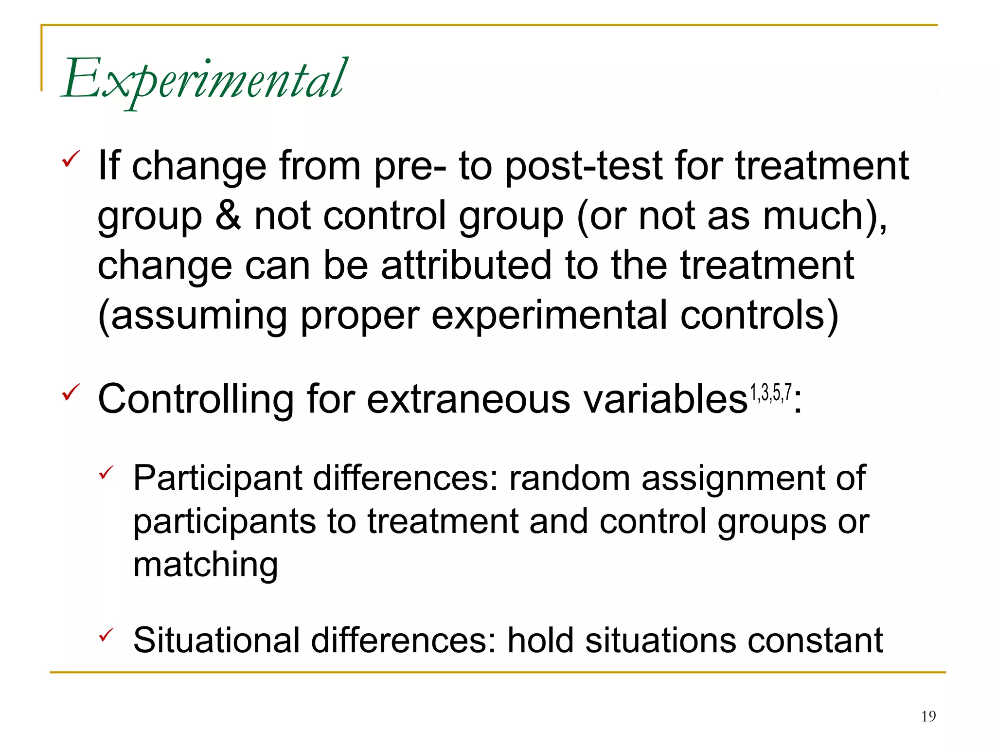 Experimental
   If change from pre- to post-test for treatment
    group & not control group (or not as much),
    change can be attributed to the treatment
    (assuming proper experimental controls)
   Controlling for extraneous variables1,3,5,7:
       Participant differences: random assignment of
        participants to treatment and control groups or
        matching
       Situational differences: hold situations constant
                                                            19
 
