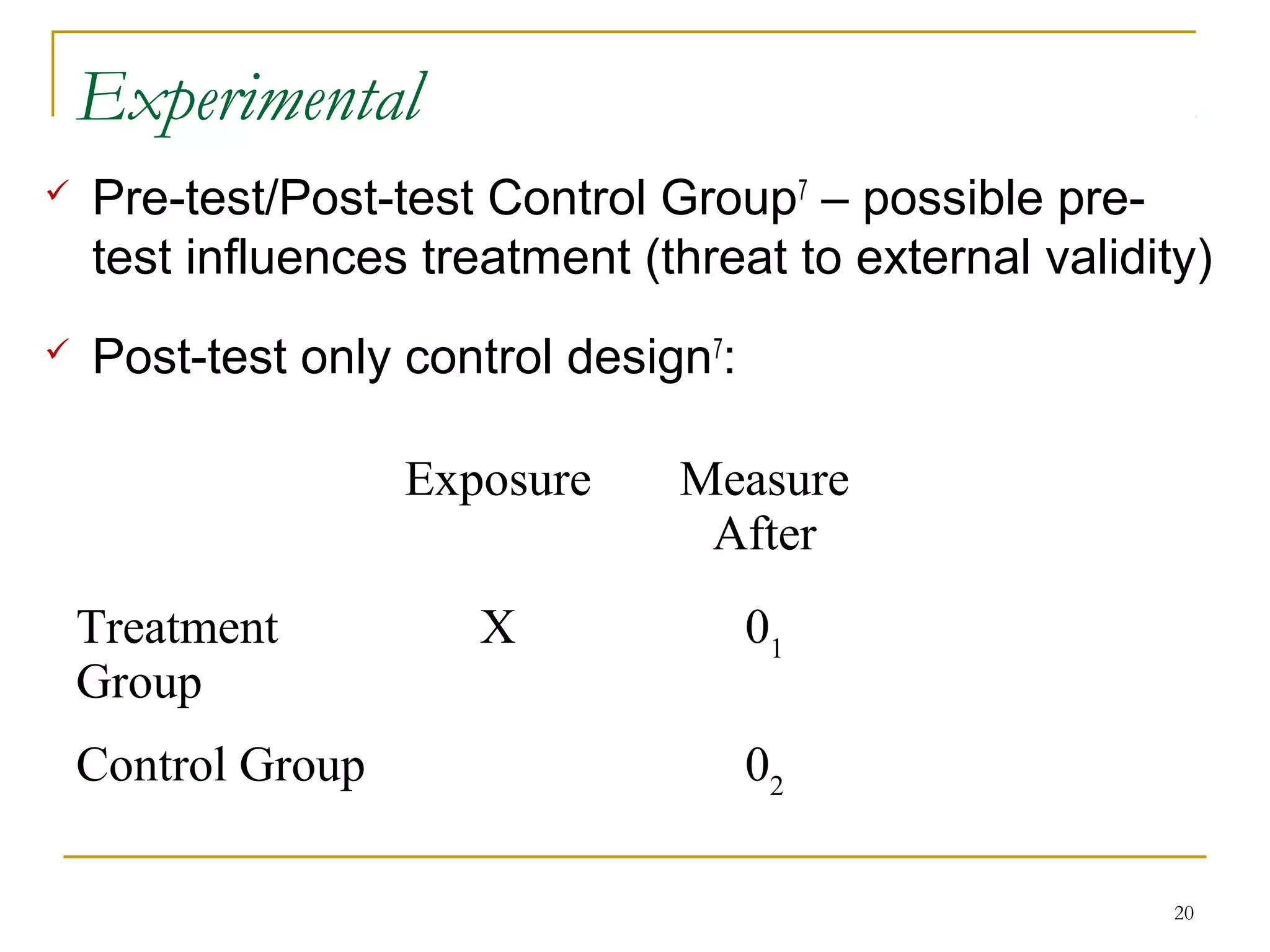 Experimental
   Pre-test/Post-test Control Group7 – possible pre-
    test influences treatment (threat to external validity)
   Post-test only control design7:

                    Exposure    Measure
                                 After
    Treatment          X              01
    Group
    Control Group                     02

                                                         20
 