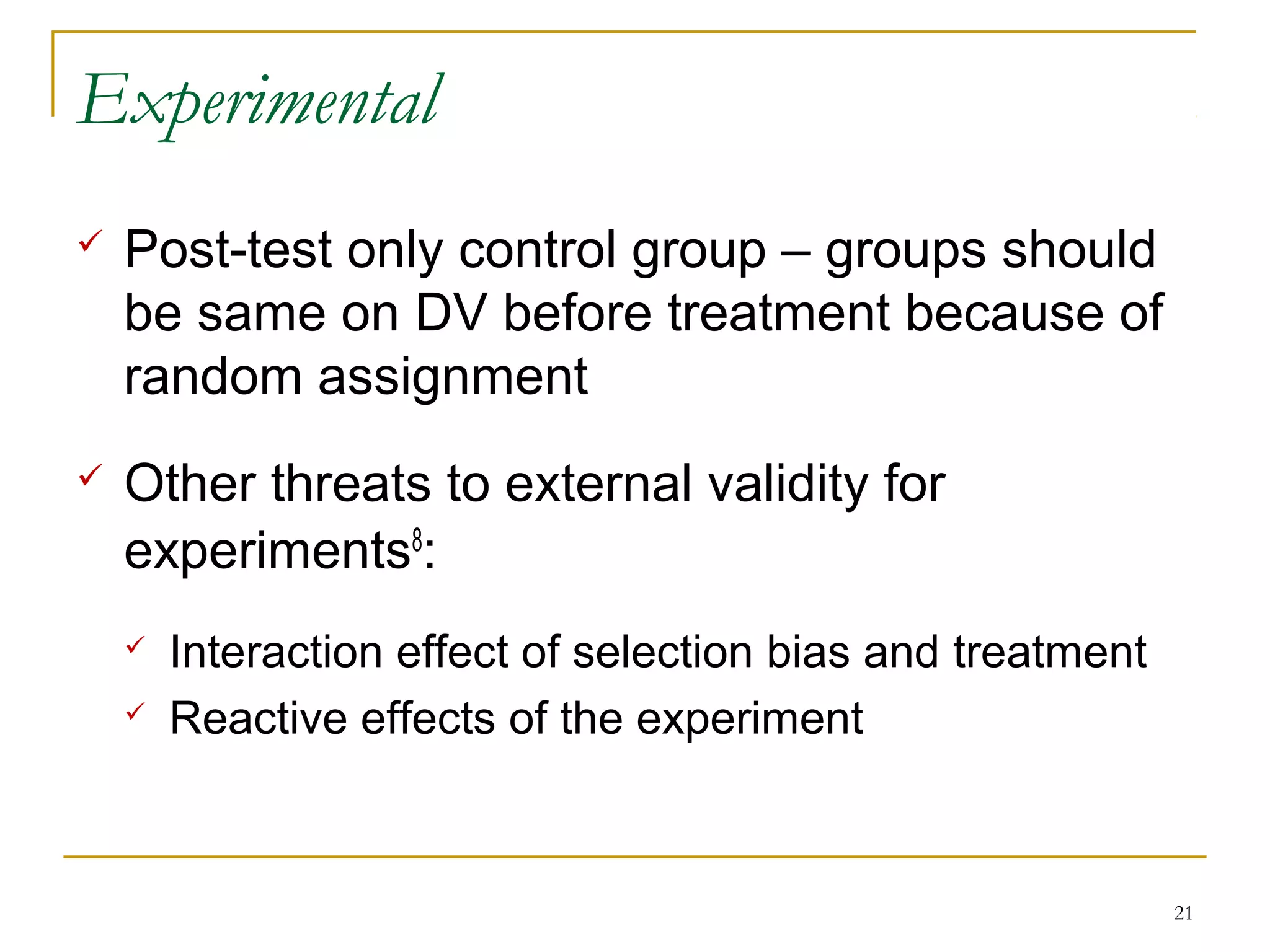 Experimental
   Post-test only control group – groups should
    be same on DV before treatment because of
    random assignment
   Other threats to external validity for
    experiments8:
       Interaction effect of selection bias and treatment
       Reactive effects of the experiment



                                                             21
 