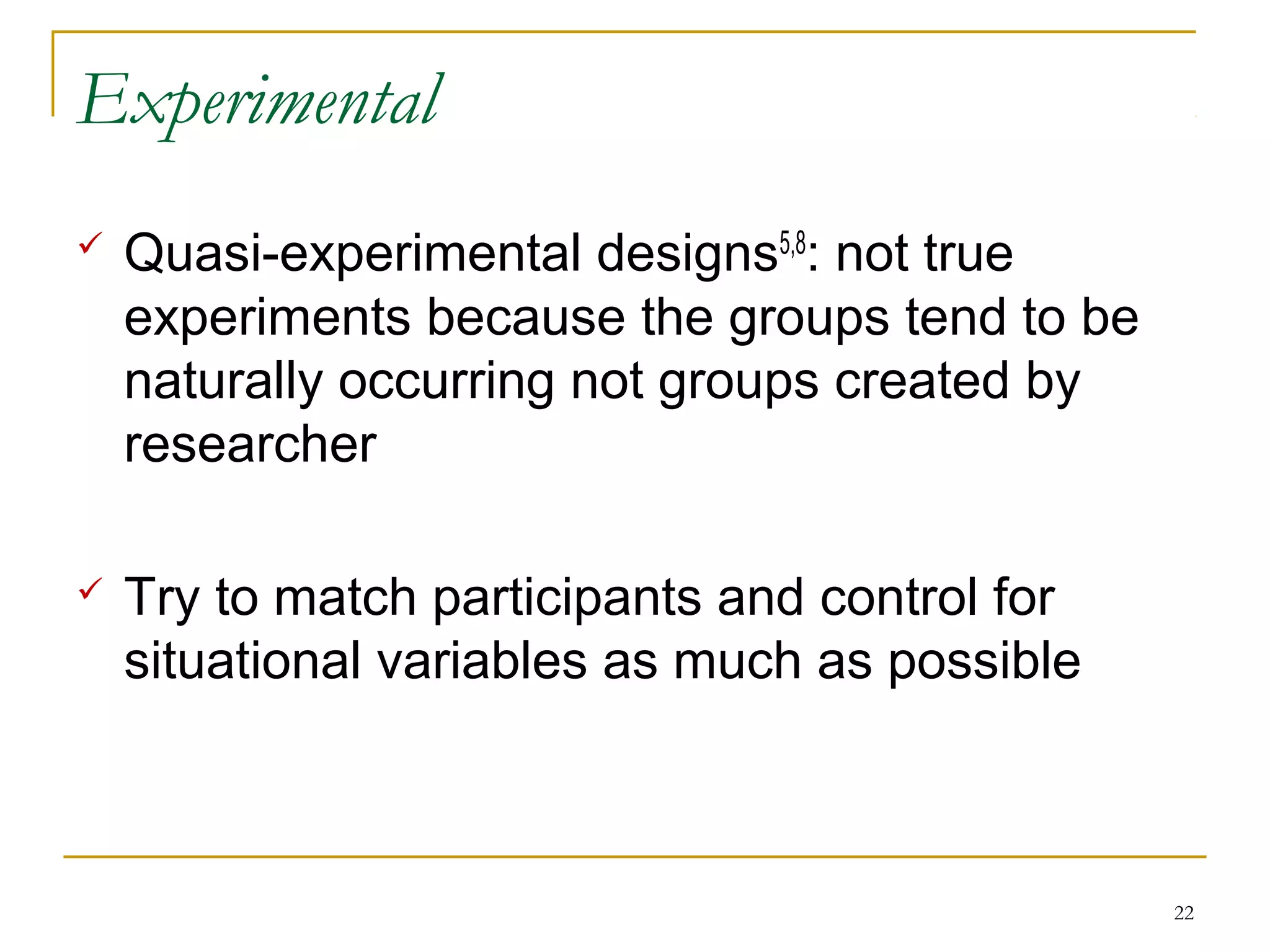Experimental
   Quasi-experimental designs5,8: not true
    experiments because the groups tend to be
    naturally occurring not groups created by
    researcher

   Try to match participants and control for
    situational variables as much as possible



                                                22
 