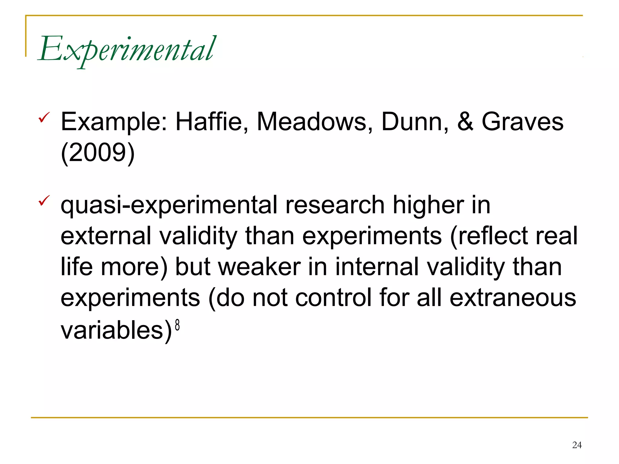 Experimental
   Example: Haffie, Meadows, Dunn, & Graves
    (2009)
   quasi-experimental research higher in
    external validity than experiments (reflect real
    life more) but weaker in internal validity than
    experiments (do not control for all extraneous
    variables) 8



                                                   24
 