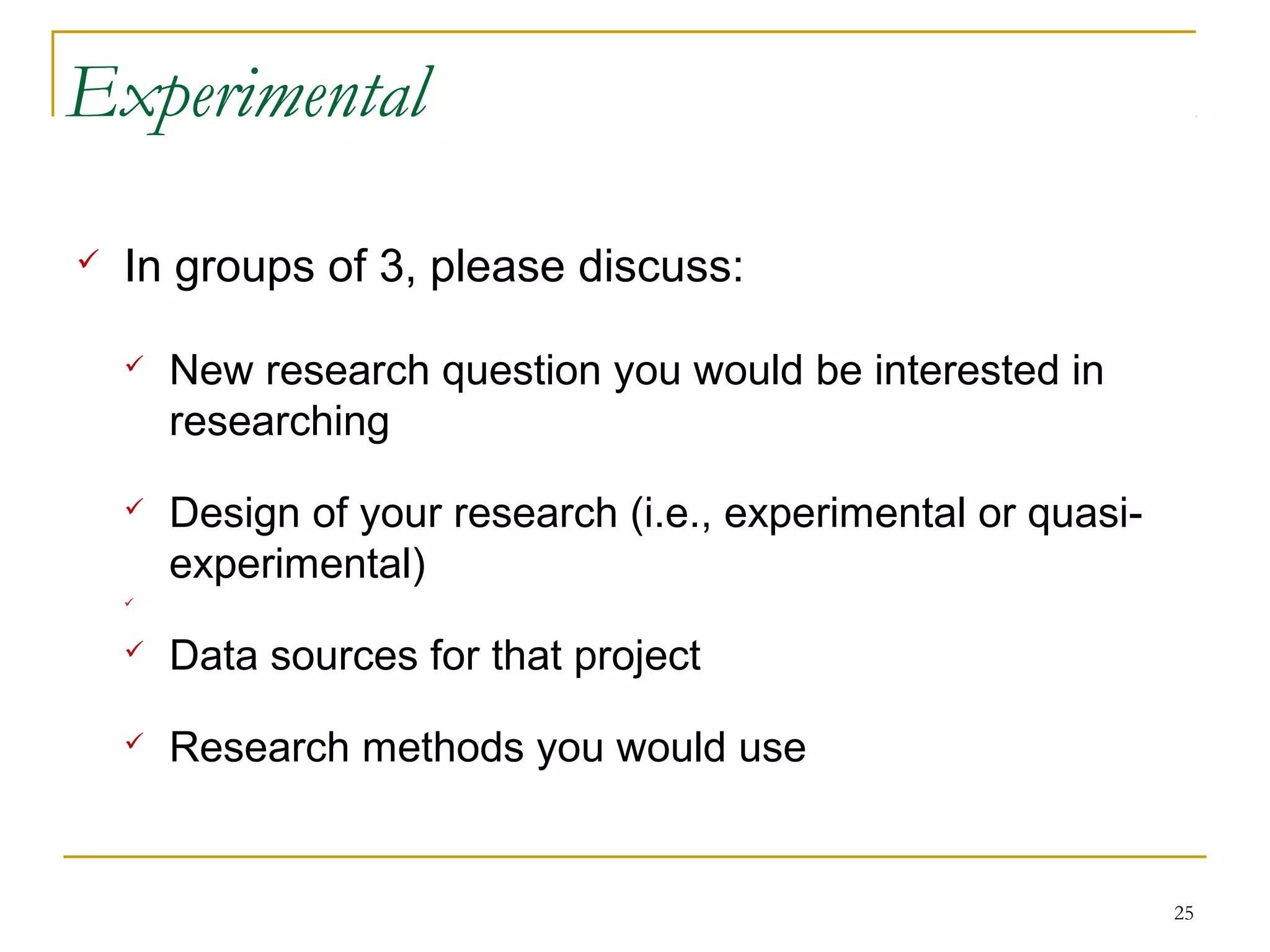 Experimental

   In groups of 3, please discuss:

       New research question you would be interested in
        researching
       Design of your research (i.e., experimental or quasi-
        experimental)
    



       Data sources for that project
       Research methods you would use


                                                                25
 