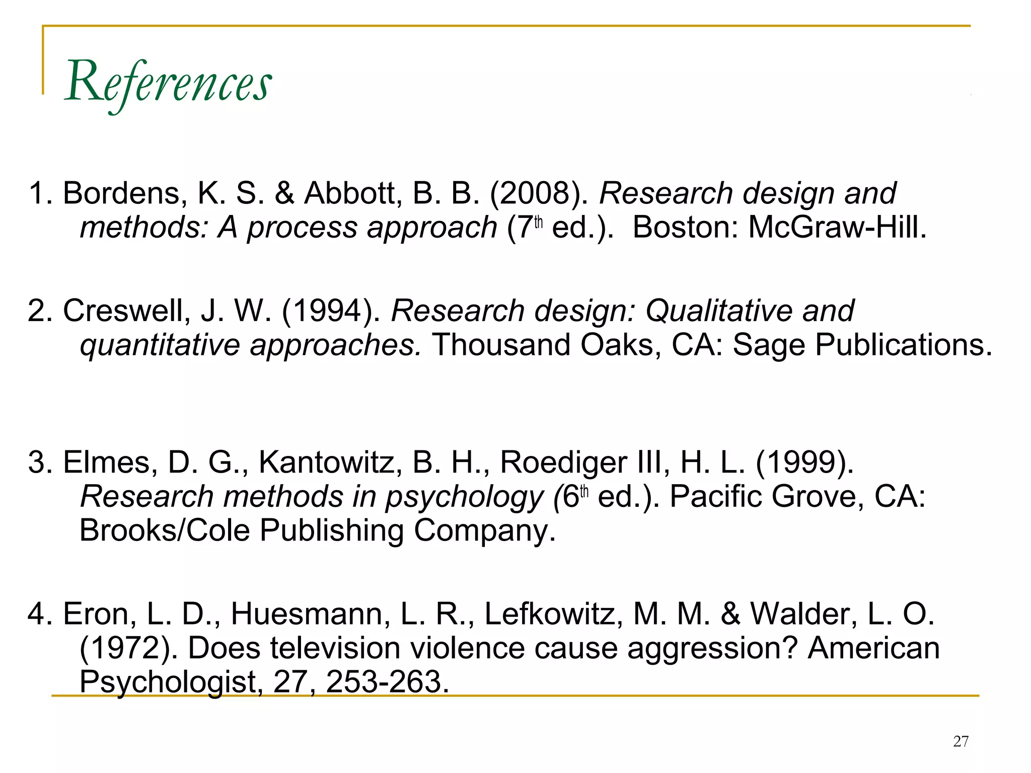 References
1. Bordens, K. S. & Abbott, B. B. (2008). Research design and
    methods: A process approach (7th ed.). Boston: McGraw-Hill.

2. Creswell, J. W. (1994). Research design: Qualitative and
    quantitative approaches. Thousand Oaks, CA: Sage Publications.


3. Elmes, D. G., Kantowitz, B. H., Roediger III, H. L. (1999).
    Research methods in psychology (6th ed.). Pacific Grove, CA:
    Brooks/Cole Publishing Company.

4. Eron, L. D., Huesmann, L. R., Lefkowitz, M. M. & Walder, L. O.
    (1972). Does television violence cause aggression? American
    Psychologist, 27, 253-263.
                                                                    27
 