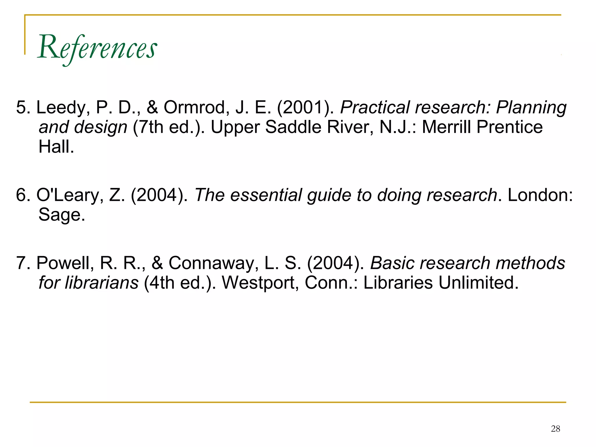 References
5. Leedy, P. D., & Ormrod, J. E. (2001). Practical research: Planning
   and design (7th ed.). Upper Saddle River, N.J.: Merrill Prentice
   Hall.

6. O'Leary, Z. (2004). The essential guide to doing research. London:
   Sage.

7. Powell, R. R., & Connaway, L. S. (2004). Basic research methods
   for librarians (4th ed.). Westport, Conn.: Libraries Unlimited.




                                                                   28
 