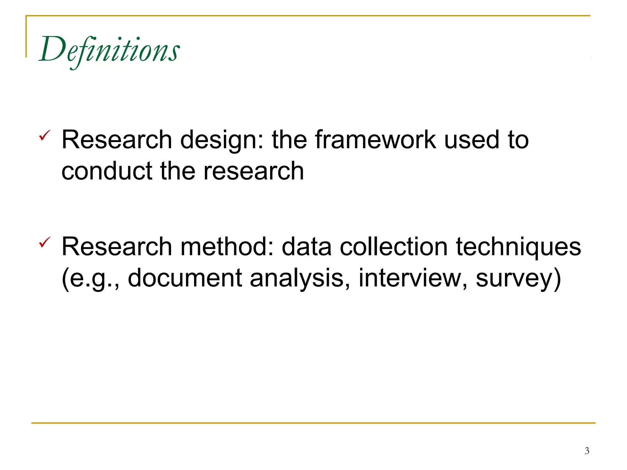 Definitions

   Research design: the framework used to
    conduct the research

   Research method: data collection techniques
    (e.g., document analysis, interview, survey)




                                                   3
 