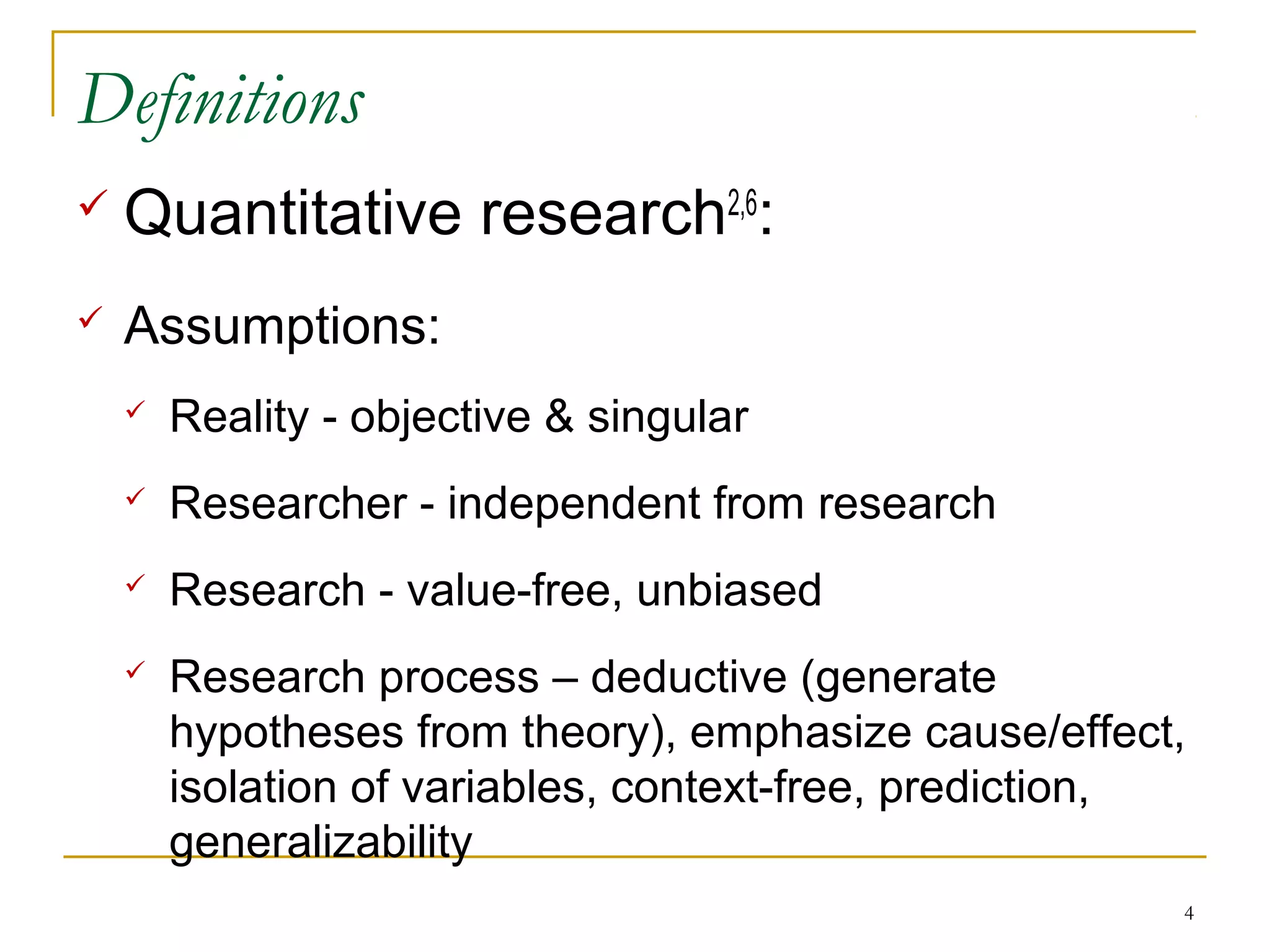 Definitions
   Quantitative research2,6:
   Assumptions:
       Reality - objective & singular
       Researcher - independent from research
       Research - value-free, unbiased
       Research process – deductive (generate
        hypotheses from theory), emphasize cause/effect,
        isolation of variables, context-free, prediction,
        generalizability
                                                        4
 