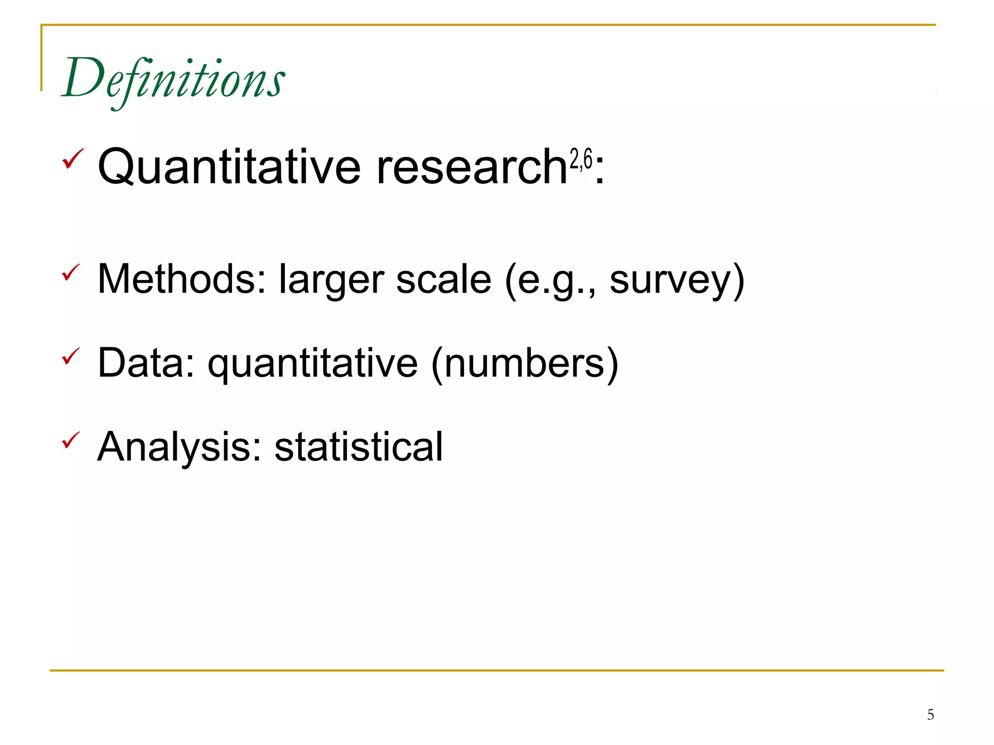 Definitions
   Quantitative research2,6:

   Methods: larger scale (e.g., survey)
   Data: quantitative (numbers)
   Analysis: statistical




                                           5
 