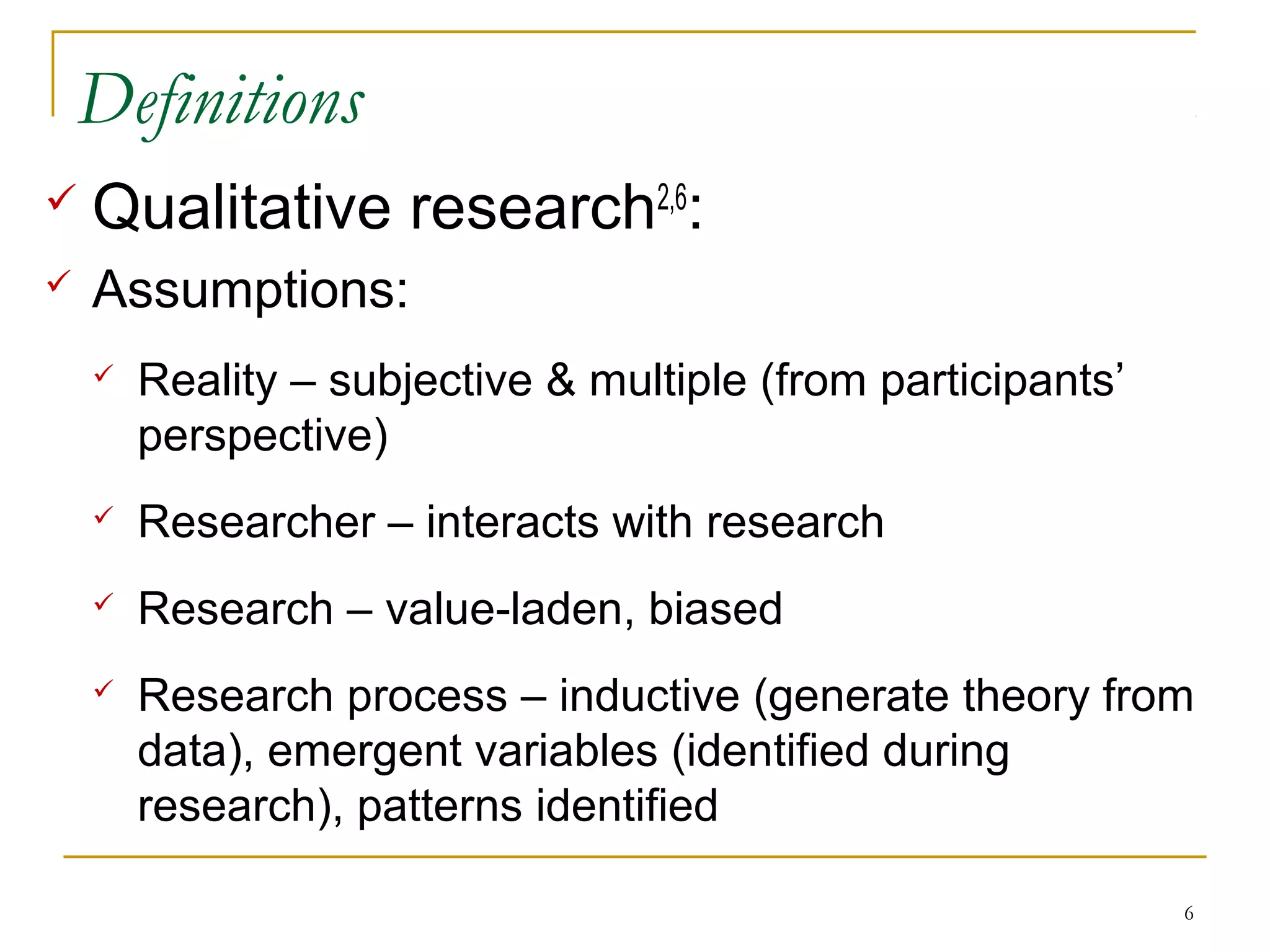 Definitions
   Qualitative research2,6:
   Assumptions:
       Reality – subjective & multiple (from participants’
        perspective)
       Researcher – interacts with research
       Research – value-laden, biased
       Research process – inductive (generate theory from
        data), emergent variables (identified during
        research), patterns identified

                                                              6
 