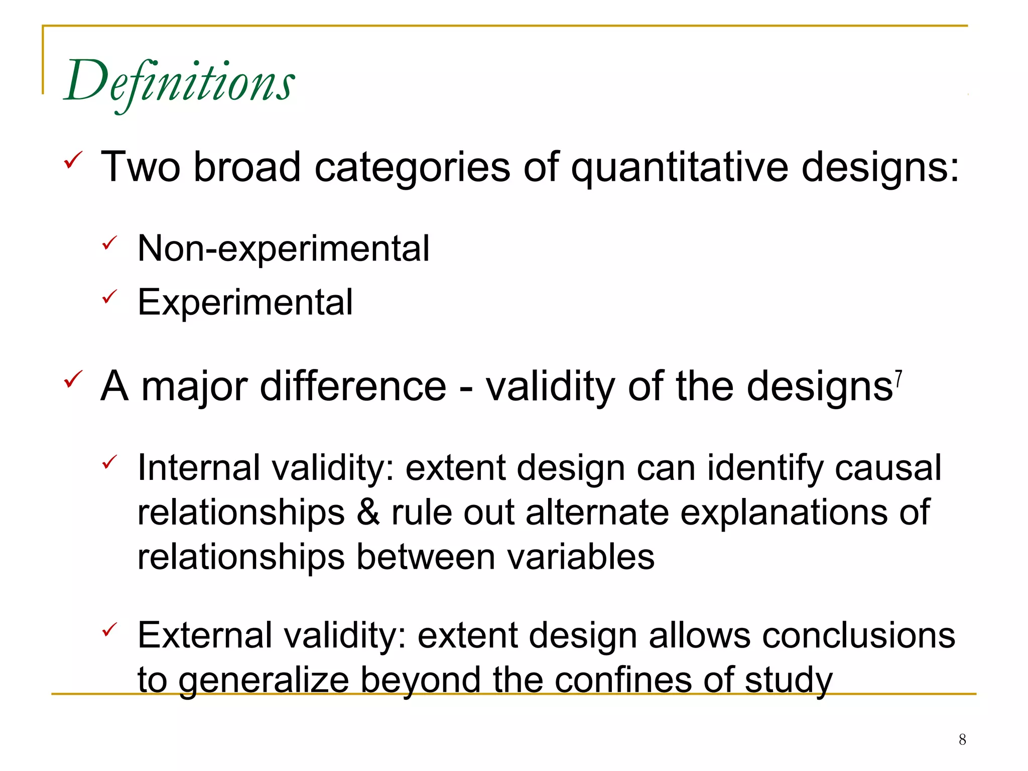Definitions
   Two broad categories of quantitative designs:
       Non-experimental
       Experimental

   A major difference - validity of the designs7
       Internal validity: extent design can identify causal
        relationships & rule out alternate explanations of
        relationships between variables
       External validity: extent design allows conclusions
        to generalize beyond the confines of study
                                                               8
 