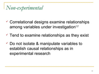 Non-experimental

   Correlational designs examine relationships
    among variables under investigation1,5,7
   Tend to examine relationships as they exist
   Do not isolate & manipulate variables to
    establish causal relationships as in
    experimental research



                                                  11
 