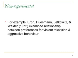 Non-experimental


   For example, Eron, Huesmann, Lefkowitz, &
    Walder (1972) examined relationship
    between preferences for violent television &
    aggressive behaviour




                                                   12
 