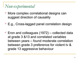 Non-experimental
   More complex correlational designs can
    suggest direction of causality
   E.g., Cross-lagged panel correlation design

   Eron and colleagues (1972) – collected data
    at grade 3 &13 and correlated variables
    between years – found moderate correlation
    between grade 3 preference for violent tv &
    grade 13 aggressive behaviour

                                                  14
 