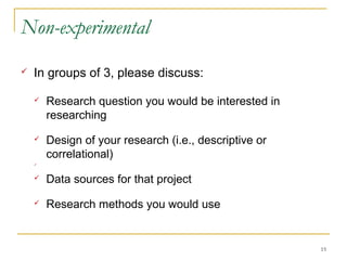 Non-experimental
   In groups of 3, please discuss:

       Research question you would be interested in
        researching
       Design of your research (i.e., descriptive or
        correlational)
    



       Data sources for that project
       Research methods you would use


                                                        15
 