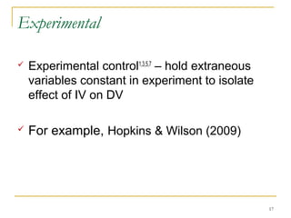 Experimental

   Experimental control1,3,5,7 – hold extraneous
    variables constant in experiment to isolate
    effect of IV on DV

   For example, Hopkins & Wilson (2009)




                                                    17
 
