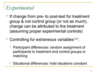 Experimental
   If change from pre- to post-test for treatment
    group & not control group (or not as much),
    change can be attributed to the treatment
    (assuming proper experimental controls)
   Controlling for extraneous variables1,3,5,7:
       Participant differences: random assignment of
        participants to treatment and control groups or
        matching
       Situational differences: hold situations constant
                                                            19
 