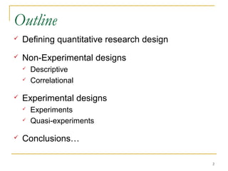 Outline
   Defining quantitative research design
   Non-Experimental designs
       Descriptive
       Correlational

   Experimental designs
       Experiments
       Quasi-experiments

   Conclusions…

                                            2
 