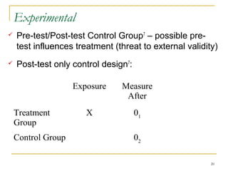 Experimental
   Pre-test/Post-test Control Group7 – possible pre-
    test influences treatment (threat to external validity)
   Post-test only control design7:

                    Exposure    Measure
                                 After
    Treatment          X              01
    Group
    Control Group                     02

                                                         20
 