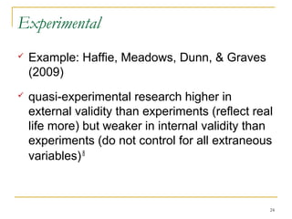 Experimental
   Example: Haffie, Meadows, Dunn, & Graves
    (2009)
   quasi-experimental research higher in
    external validity than experiments (reflect real
    life more) but weaker in internal validity than
    experiments (do not control for all extraneous
    variables) 8



                                                   24
 