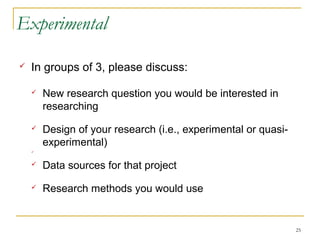Experimental

   In groups of 3, please discuss:

       New research question you would be interested in
        researching
       Design of your research (i.e., experimental or quasi-
        experimental)
    



       Data sources for that project
       Research methods you would use


                                                                25
 