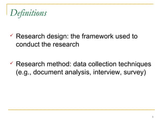 Definitions

   Research design: the framework used to
    conduct the research

   Research method: data collection techniques
    (e.g., document analysis, interview, survey)




                                                   3
 