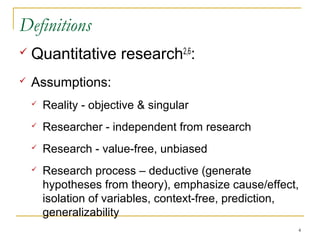 Definitions
   Quantitative research2,6:
   Assumptions:
       Reality - objective & singular
       Researcher - independent from research
       Research - value-free, unbiased
       Research process – deductive (generate
        hypotheses from theory), emphasize cause/effect,
        isolation of variables, context-free, prediction,
        generalizability
                                                        4
 
