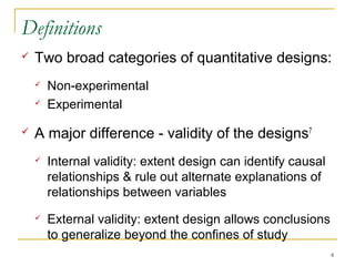 Definitions
   Two broad categories of quantitative designs:
       Non-experimental
       Experimental

   A major difference - validity of the designs7
       Internal validity: extent design can identify causal
        relationships & rule out alternate explanations of
        relationships between variables
       External validity: extent design allows conclusions
        to generalize beyond the confines of study
                                                               8
 