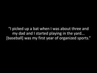 “I picked up a bat when I was about three and
    my dad and I started playing in the yard...
[baseball] was my first year of organized sports.”
 