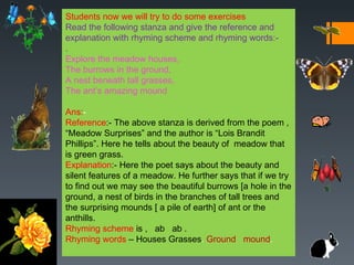 Students now we will try to do some exercises
Read the following stanza and give the reference and
explanation with rhyming scheme and rhyming words:-
.
Explore the meadow houses,
The burrows in the ground,
A nest beneath tall grasses,
The ant’s amazing mound

Ans:-
Reference:- The above stanza is derived from the poem ,
“Meadow Surprises” and the author is “Lois Brandit
Phillips”. Here he tells about the beauty of meadow that
is green grass.
Explanation:- Here the poet says about the beauty and
silent features of a meadow. He further says that if we try
to find out we may see the beautiful burrows [a hole in the
ground, a nest of birds in the branches of tall trees and
the surprising mounds [ a pile of earth] of ant or the
anthills.
Rhyming scheme is , ab ab .
Rhyming words – Houses Grasses. Ground mound.
 