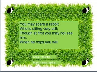 You may scare a rabbit
Who is sitting very still;
Though at first you may not see
him,
When he hops you will


       Scare = frighten

       Hops = jump / spring
 