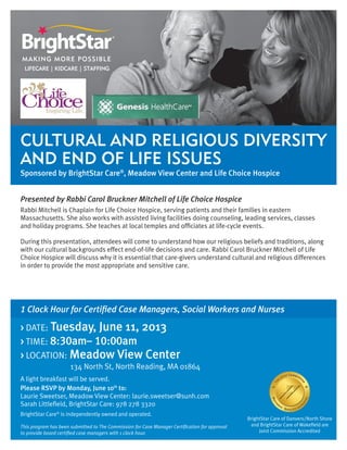 Cultural and Religious Diversity
and End of Life Issues
Sponsored by BrightStar Care®
, Meadow View Center and Life Choice Hospice
1 Clock Hour for Certified Case Managers, Social Workers and Nurses
> DATE: Tuesday, June 11, 2013
> TIME: 8:30am– 10:00am
> LOCATION: Meadow View Center
		 134 North St, North Reading, MA 01864		
A light breakfast will be served.
Please RSVP by Monday, June 10th
to:
Laurie Sweetser, Meadow View Center: laurie.sweetser@sunh.com
Sarah Littlefield, BrightStar Care: 978 278 3320
BrightStar Care®
is independently owned and operated.
This program has been submitted to The Commission for Case Manager Certification for approval
to provide board certified case managers with 1 clock hour.
BrightStar Care of Danvers/North Shore
and BrightStar Care of Wakefield are
Joint Commission Accredited
Presented by Rabbi Carol Bruckner Mitchell of Life Choice Hospice
Rabbi Mitchell is Chaplain for Life Choice Hospice, serving patients and their families in eastern
Massachusetts. She also works with assisted living facilities doing counseling, leading services, classes
and holiday programs. She teaches at local temples and officiates at life-cycle events.
During this presentation, attendees will come to understand how our religious beliefs and traditions, along
with our cultural backgrounds effect end-of-life decisions and care. Rabbi Carol Bruckner Mitchell of Life
Choice Hospice will discuss why it is essential that care-givers understand cultural and religious differences
in order to provide the most appropriate and sensitive care.
 