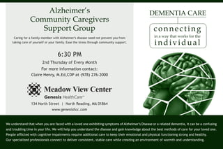 Alzheimer’s
Community Caregivers
Support Group
Caring for a family member with Alzheimer’s disease need not prevent you from
taking care of yourself or your family. Ease the stress through community support.

DEMENTIA CARE

connecting
in a way that works for the

individual

6:30 PM
2nd Thursday of Every Month
For more information contact:
Claire Henry, M.Ed,CDP at (978) 276-2000

134 North Street | North Reading, MA 01864
www.genesishcc.com

We understand that when you are faced with a loved one exhibiting symptoms of Alzheimer’s Disease or a related dementia, it can be a confusing
and troubling time in your life. We will help you understand the disease and gain knowledge about the best methods of care for your loved one.
People afflicted with cognitive impairments require additional care to keep their emotional and physical functioning strong and healthy.
Our specialized professionals connect to deliver consistent, stable care while creating an environment of warmth and understanding.

 