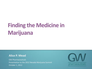 Finding the Medicine in
Marijuana
Alice P. Mead
GW Pharmaceuticals
Presentation to the 2012 Nevada Marijuana Summit
October 1, 2012
 
