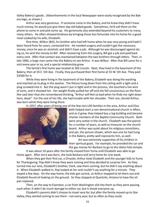 Valley Bakery’s goods. (Advertisements in the local Newspaper were easily recognized by the Bakery logo, as shown.)
Arthur was very generous. If someone came in the Bakery, and he knew they didn’t have
much money, he would just give them day old baked goods. Sometimes, he’d call them on the
phone to come in and pick some up. His generosity also extended beyond his customers to many,
many others. He often showed kindness by bringing those less fortunate into his home for a good
meal cooked by his wife, Elizabeth.
One time, Wilbur (Bill), his brother who had left home when he was very young and hadn’t
been heard from for years, contacted him. He needed surgery and couldn’t get the necessary
money, since he was an alcoholic and didn’t have a job. Although he was discouraged against doing so, he sent the money to Bill. After recovering from the surgery, Bill got a job and paid back
every cent. After that contact was maintained between the two brothers through letters. Then, in
late 1960, a large man came into the Bakery to see Arthur. It was Wilbur. After that Bill came for a
visit every year or so, and a special relationship grew.
The family’s first home was located at 305 Lincoln. Next, they lived in the basement of the
Bakery, then at 54 E. 5th Ave. Finally, they purchased their first home at 55 W. 5th Ave. They paid
$3500 for it.
While they were living in the basement of the Bakery, Elizabeth was doing the washing
and reached up to plug in the washer. The fixture hung down from the ceiling with a light and a
plug screwed into it. But the plug wasn’t put in tight and in the process, she touched a live wire
of sorts, and it shocked her. Her weight finally pulled her off and she fell unconscious on the floor.
She said later that she remembered thinking, “Arthur will feel so bad when he finds me right down
here, dead.” For the rest of her life, she had trouble with her shoulder. Their son, Gerald Arthur,
was born while they were living there.
In 1957, after years of being one of the few non-LDS families in the area, Arthur and Eliza
beth helped start a non-denominational church in Afton,
and as it grew, they helped buy a log building and became
charter members of the Baptist Community Church. Both
were very active in the church. Elizabeth was the pianist
for a number of years, as well as treasurer on the church
board. Arthur was quiet about his religious convictions,
and yet, the picture shown, which was one he had hung
in the Bakery, pretty well represents him, as well.
Art was extremely supportive of his children in
their spiritual goals. For example, he provided the car and
the gas money for Barbara to go to the Idaho Falls temple.
It was about 10 years after the family moved from Yuma until Elizabeth was able to go
home again. After Jerry was born, she took Barbara and Jerry home for one week.
When they got their first car, a Chrysler, Arthur took Elizabeth and the younger kids to Yuma
for Thanksgiving. Pop didn’t know they were coming and they decided to surprise him. As they
turned into our lane, Elizabeth’s brother, Clark, saw them coming, but he didn’t say anything about
it. When Elizabeth walked in, Pop looked at her and couldn’t say anything for a minute. They
stayed a few days. On the way home, the kids got carsick, so Arthur stopped to let them out and
Elizabeth found oil leaking on the ground. So they stopped at Quartzite, Arizona to have the oil
pan replaced.
Then, on the way to Evanston, a car from Washington slid into them as they were passing
each other. It didn’t do much damage to either car, but it shook everyone up.
Elizabeth’s parents didn’t choose to travel very far, but after the family moved up to Star
Valley, they started coming to see them - not every year, but as often as they could.
10

 