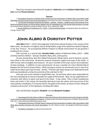 Two of our ancestors were Richard’s daughters: Katharine married Gysbert OpDenDyke, and
Joan married Thomas Newton.
Sources:

1. Genealogical Dictionary of Rhode Island, Comprising Three Generations of Settlers Who Came Before 1690
(With Many Families Carried to the Fourth Generation) by John Osborne Austin, Genealogical Publishing Company, 1969.
2. The Op Dyck Genealogy, Containint the Opdyck – Opdycke – Opdyke – Updike American Descendants of the
Wesel and Holland Familes, by Charles Wilson Opdyke, with an Investigation into Their Op Den Dyck Ancestors in Europe
by Leonard Eckstine OpDycke, printed by Weed, Parsons, & Co., Albany, NY, 1889.
3. George Wightman of Quidnesset, R.I., (1632 – 1721/2) and Descendants. Compiled by Mary Ross Whitman,
Chicago, Illinois, 1939.

John Albro & Dorothy Potter
John Albro (1617 – 1712) is the progenitor of all of the colonial families in this country of the
Albro name. He was born in England, and on 30 April1634, at age 14 he sailed from Ipswich England,
in the ship “Francis”. He accompanied William Freeborn to Rhode Island where he was granted a
building lot for a home.
John married, as a second wife, Dorothy Potter, widow of Nathaniel Potter, (1617 – 1696)
and they had five children – Samuel, Elizabeth, Mary, John, and Susanna.
He was among those who first settled Portsmouth, Rhode Island, and he became a prominent citizen in the community. He became corporal, lieutenant, captain and major of the militia. In
1647 he was clerk of weights and measures. He was a member of the town council and moderator
of town meetings. In 1660-61, he was commissioner. He was a member of a Court Martial held at
Newport for the trial of certain Indians. While serving as coroner, he summoned a jury in case of an
Indian found dead upon Clay Pit lands. Verdict, “That the said Indian being much distempered with
drink was bewildered, and by the extremity of the cold lost his life.”
John was very much involved in King Phillip’s war. He and three others were responsible for
the care and disposal of a barrel of powder for supply of Portsmouth. Next, he was appointed commissioner with others to watch and ward of the island. It was voted, “that in these troublesome
times and straits in this colony, the Assembly desiring to have the advice and concurrence of the
most judicious inhabitants, if it may be had for the good of the whole, do desire at their sitting the
company and counsel” of 16 individuals, including John Albro.
John and Dorothy’s daughter, Elizabeth, married Benjamin Congdon.
Sources:

1 - Genealogical & Family History of Western New York (A Record of the Achievements of her People in the Making of a Commonwealth & the Building of a Nation), compiled under the Editorial Supervision of William Richard Cutter,
A.M., Vol. I, Lewis Historical Publishing Company, 1912.
2 - Genealogical Dictionary of Rhode Island, Comprising Three Generations of Settlers Who Came Before 1690
(With Many Families Carried to the Fourth Generation), by John Osborne Austin, Genealogical Publishing Company,
1969.
3. The Beaty’s of Kingston by Edward Stanley Barnhill.

100

 