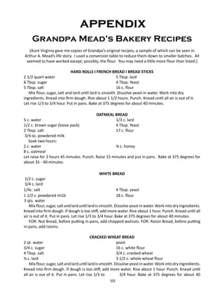 appendix
Grandpa Mead’s Bakery Recipes
(Aunt Virginia gave me copies of Grandpa’s original recipes, a sample of which can be seen in
Arthur A. Mead’s life story. I used a conversion table to reduce them down to smaller batches. All
seemed to have worked except, possibly, the flour. You may need a little more flour than listed.)
HARD ROLLS I FRENCH BREAD I BREAD STICKS
2 1/2 quart water		
5 Tbsp. lard
8 Tbsp. sugar		
4 Tbsp. Yeast
5 Tbsp. salt		
16 c. flour
Mix flour, sugar, salt and lard until lard is smooth. Dissolve yeast in water. Work into dry
ingredients. Knead into firm dough. Rise about 1 1/2 hours. Punch. Knead until all air is out of it.
Let rise 1/3 to 3/4 hour. Put in pans. Bake at 375 degrees for about 40 minutes.
OATMEAL BREAD
5 c. water	
1/3 c. lard
1/2 c. brown sugar (loose pack) 	
4 Tbsp. Yeast
2 Tbsp. salt	
17 c. flour
3/4 oz. powdered milk
Soak two hours:
2 c. water 	
¾ c. honey
8 c. oatmeal
Let raise for 2 hours 45 minutes. Punch. Raise 15 minutes and put in pans. Bake at 375 degrees for
about 35 - 40 minutes.
WHITE BREAD

1/2 c. sugar	
3/4 c. lard
1/4c. salt	
4 Tbsp. yeast
1 1/2 c. powdered mi1k	
18 c. flour
3 qts. water
Mix flour, sugar, salt and lard until lard is smooth. Dissolve yeast in water. Work into dry ingredients.
Knead into firm dough. If dough is too stiff, add more water. Rise about 1 hour. Punch. Knead until all
air is out of it. Put in pans. Let rise 1/3 to 3/4 hour. Bake at 375 degrees for about 40 minutes.
FOR: Nut Bread, before putting in pans, add chopped walnuts. FOR: Raisin Bread, before putting
in pans, add raisins.
CRACKED WHEAT BREAD
2 qt. water		
yeast
3/4 c. sugar			
16 c. white flour
4 Tbsp. salt			
3/4 c. cracked wheat
¼ c. lard			
3 1/2 c. whole wheat flour
Mix flour, sugar, salt and lard until lard is smooth. Dissolve yeast in water. Work into dry ingredients.
Knead into firm dough. If dough is too stiff, add more water. Rise about 1 hour. Punch. Knead until
all air is out of it. Put in pans. Let rise 1/3 to
3/4 hour. Bake at 375 degrees for about 40
101

 