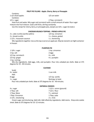 FRUIT PIE FILLING - Apple. Cherry. Berry or Pineapple

	 Combine:
1 can sliced apples	
1/2 can water
	 Combine:
1/2 c. sugar		
2 Tbsp. cornstarch
	 Heat fruit and water. Mix sugar and cornstarch with a small amount of water. Pour sugar
mixture into fruit mixture. Cook until thick, stirrlng constantly.
	 Use this recipe for cherry, berry, or pineapple pies, except use 3/4 c. sugar (to taste.)
CHEDDAR KRUNCH TOPPING - FRENCH APPLE PIE
2 c. cake crumbs (vanilla wafers) 	
1/2 tsp. cinnamon
2 c. bread crumbs		
1 c. cheese, grated
1 1/3 c. macaroon coconut		
1 c. shortening
	 Mix ingredients together. Use as the top crust on an apple pie. May be stored in air tight container
in freezer.
PUMPKIN PIE
1 tsp. cinnamon
2 eggs
4 c. milk
4 c. pumpkin

1 3/4 c. sugar	
1 tsp. salt	
1/2 tsp. cornstarch	
1/2 tsp. ginger	
1 tsp. nutmeg
Mix dry ingredients. Add eggs, milk, and pumpkin. Pour into unbaked pie shells. Bake at 375
degrees for 35 - 40 minutes.
CUSTARD
	 Scald:
4 c. water	
1 can milk
	Add:
8 eggs		
1/2 tsp. vanilla
1 c. sugar		
Nutmeg, to taste
	 Pour into unbaked pie shells. Bake at 375 degrees for 35 - 40 minutes.
OATMEAL COOKIES
4 c. sugar		
1 1/2 c. raisins (ground)
1 Tbsp. salt		
7 1/2 c. flour
1 Tbsp. Mace		
7 c. oatmeal
I Tbsp. Cinnamon		
1 Tbsp. soda
2 1/4 c. shortening		
2 c. mi1k
	 Cream sugar and shortening. Add milk. Add sifted dry ingredients. Add raisins. Drop onto cookie
sheet. Bake at 375 degrees for 10 -12 minutes.

104

 